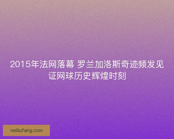 2015年法网落幕 罗兰加洛斯奇迹频发见证网球历史辉煌时刻