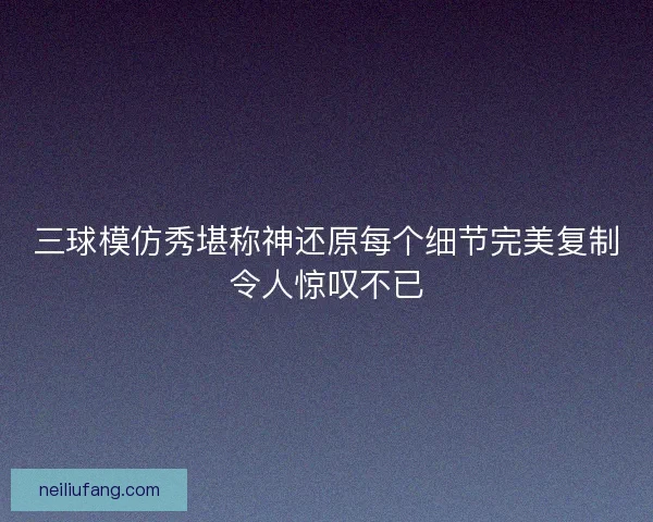 三球模仿秀堪称神还原每个细节完美复制令人惊叹不已