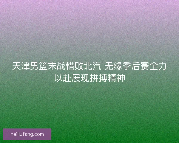 天津男篮末战惜败北汽 无缘季后赛全力以赴展现拼搏精神