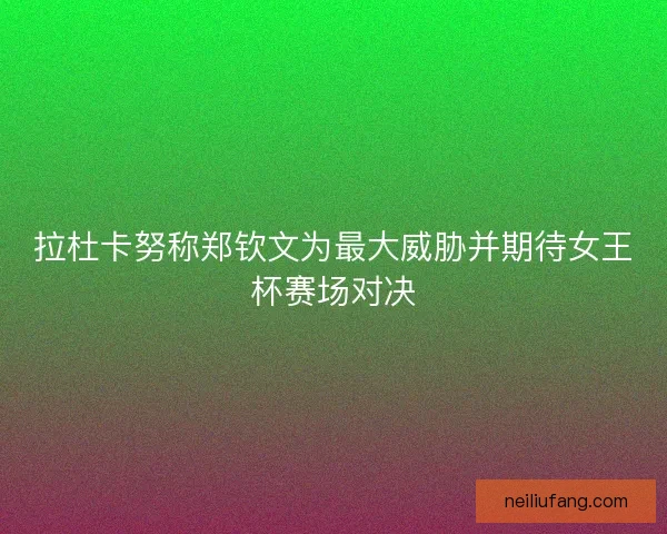 拉杜卡努称郑钦文为最大威胁并期待女王杯赛场对决
