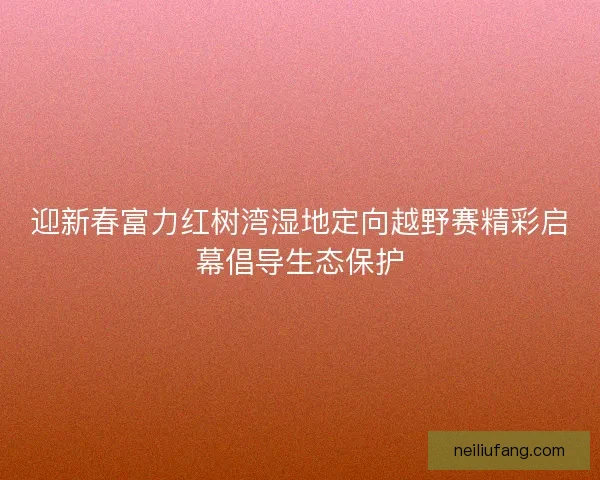 迎新春富力红树湾湿地定向越野赛精彩启幕倡导生态保护