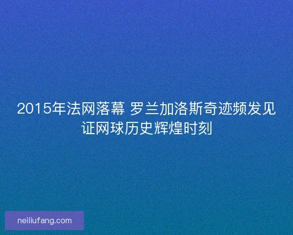 2015年法网落幕 罗兰加洛斯奇迹频发见证网球历史辉煌时刻