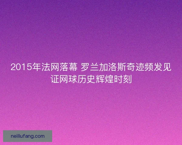 2015年法网落幕 罗兰加洛斯奇迹频发见证网球历史辉煌时刻