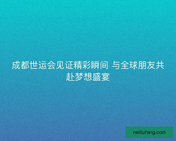 成都世运会见证精彩瞬间 与全球朋友共赴梦想盛宴