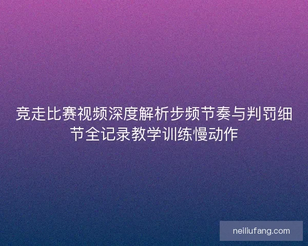 竞走比赛视频深度解析步频节奏与判罚细节全记录教学训练慢动作
